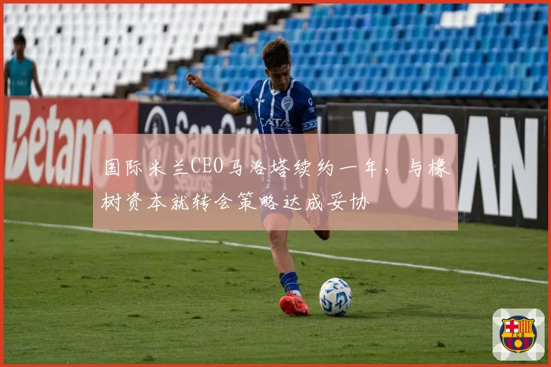 国际米兰CEO马洛塔续约一年，与橡树资本就转会策略达成妥协