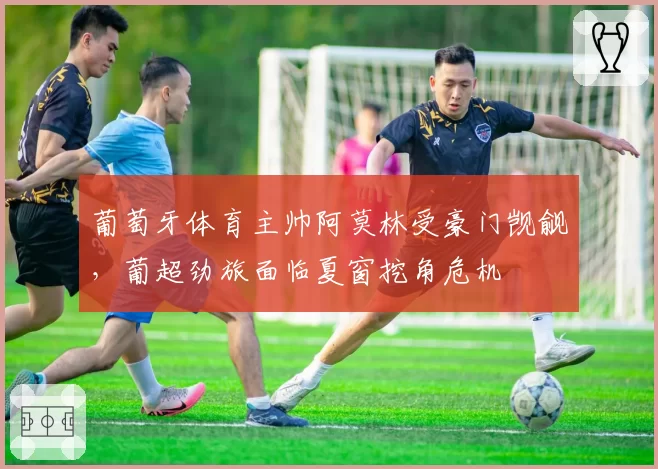 葡萄牙体育主帅阿莫林受豪门觊觎，葡超劲旅面临夏窗挖角危机