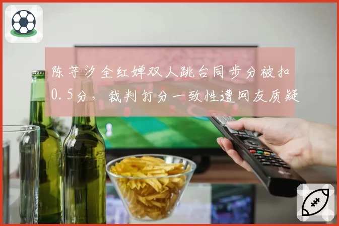 陈芋汐全红婵双人跳台同步分被扣0.5分，裁判打分一致性遭网友质疑