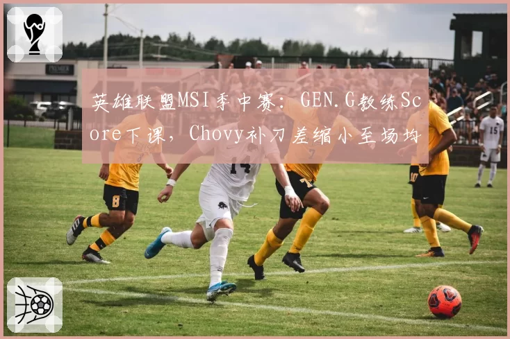 英雄联盟MSI季中赛:GEN.G教练Score下课,Chovy补刀差缩小至场均5刀