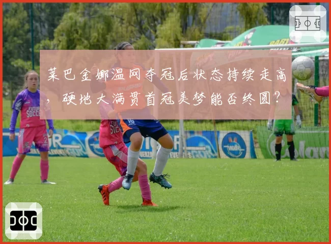 莱巴金娜温网夺冠后状态持续走高,硬地大满贯首冠美梦能否终圆?