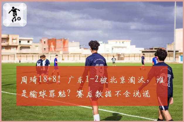 周琦18+8！广东1-2被北京淘汰，谁是输球罪魁？赛后数据不会说谎