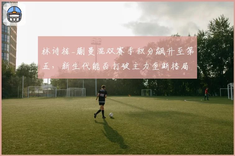林诗栋_蒯曼混双赛季积分飙升至第五,新生代能否打破主力垄断格局?