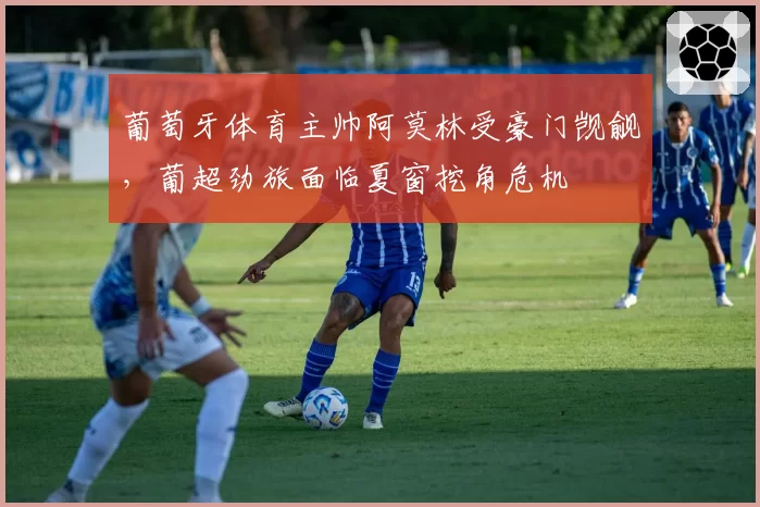 葡萄牙体育主帅阿莫林受豪门觊觎，葡超劲旅面临夏窗挖角危机