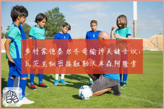 多特蒙德泰尔齐奇输掉关键会议,瓦茨克秘密接触勒沃库森阿隆索
