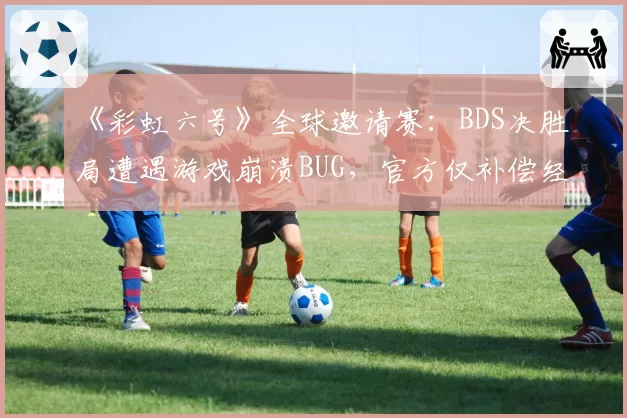 《彩虹六号》全球邀请赛：BDS决胜局遭遇游戏崩溃BUG，官方仅补偿经济遭怒喷“敷衍”