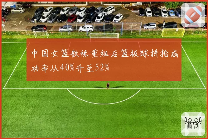 中国女篮教练重组后篮板球拼抢成功率从40%升至52%