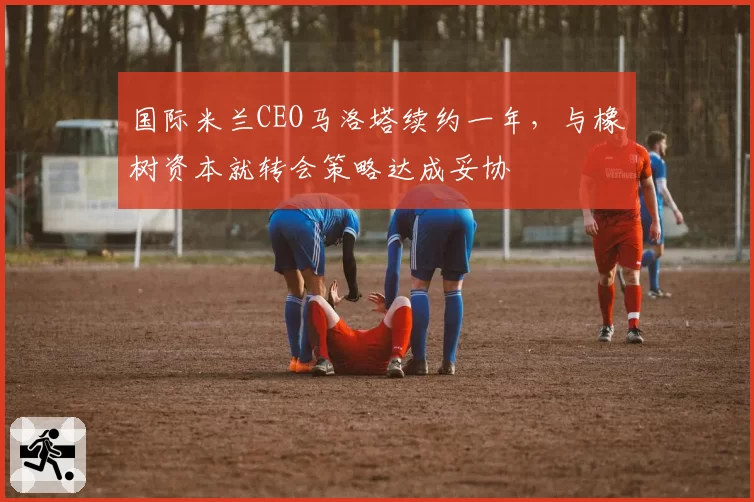 国际米兰CEO马洛塔续约一年，与橡树资本就转会策略达成妥协