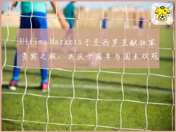 Ultima Markets于圣西罗呈献独家贵宾之旅，共庆十周年与国米双冠荣耀
