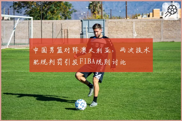 中国男篮对阵澳大利亚,两次技术犯规判罚引发FIBA规则讨论