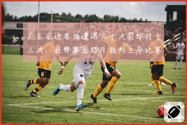 广东宏远客场遭遇三十次罚球对十三次,杜锋赛后怒斥裁判主导比赛平衡