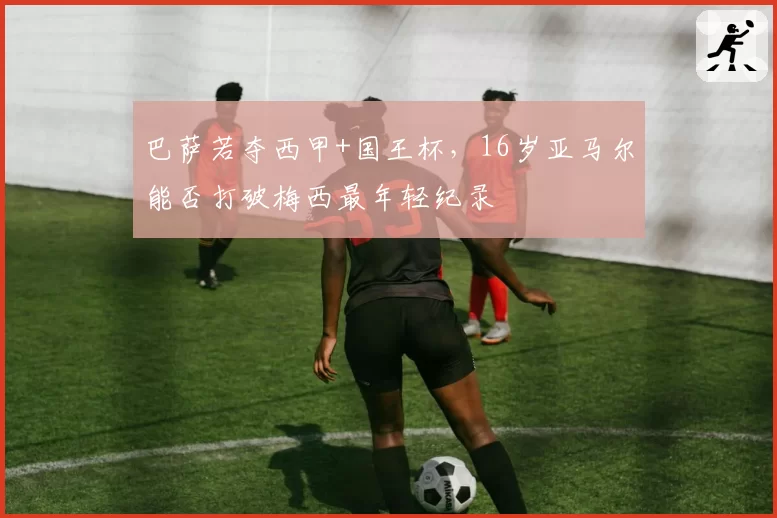 巴萨若夺西甲+国王杯,16岁亚马尔能否打破梅西最年轻纪录