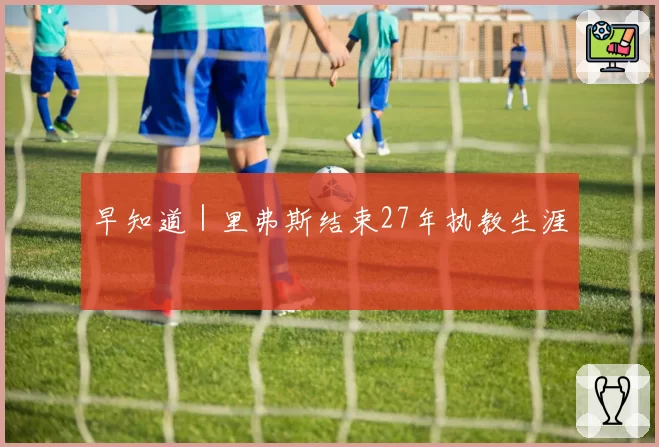 早知道｜里弗斯结束27年执教生涯