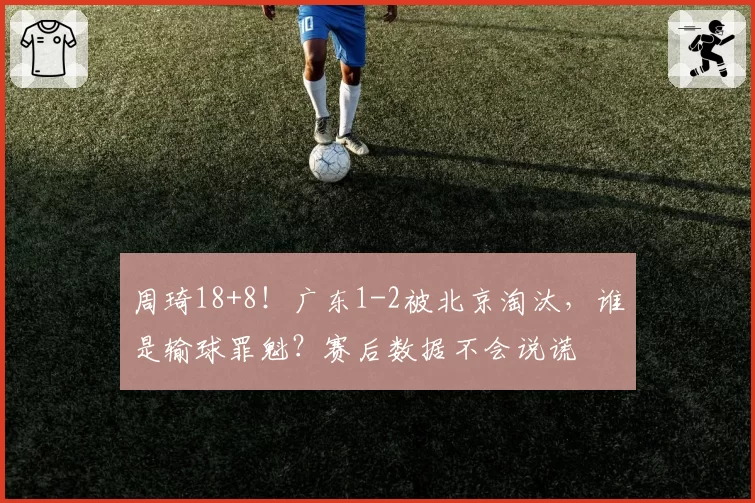 周琦18+8！广东1-2被北京淘汰，谁是输球罪魁？赛后数据不会说谎
