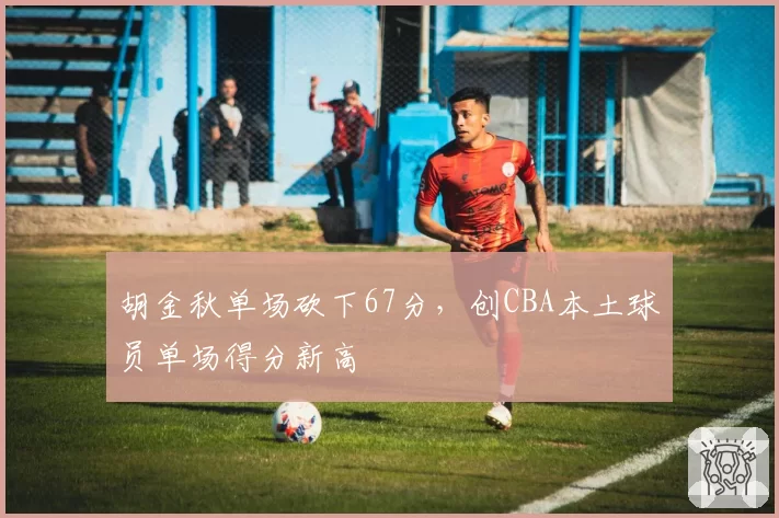 胡金秋单场砍下67分,创CBA本土球员单场得分新高