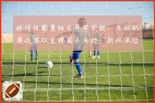 林诗栋蒯曼组合异军突起，洛杉矶奥运混双金牌国乒或迎“新双保险”