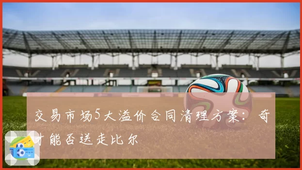 交易市场5大溢价合同清理方案：奇才能否送走比尔