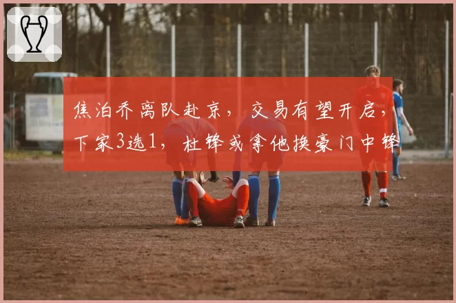 焦泊乔离队赴京,交易有望开启,下家3选1,杜锋或拿他换豪门中锋