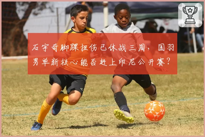 石宇奇脚踝扭伤已休战三周,国羽男单新核心能否赶上印尼公开赛?