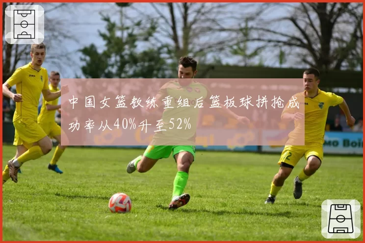 中国女篮教练重组后篮板球拼抢成功率从40%升至52%