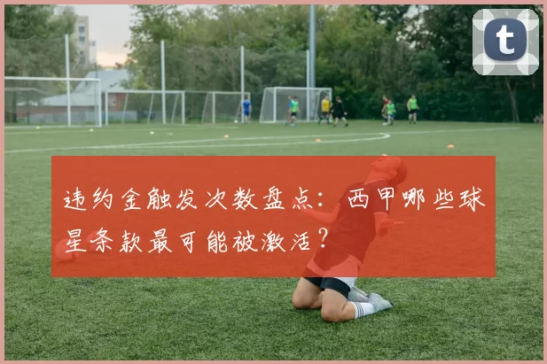 违约金触发次数盘点：西甲哪些球星条款最可能被激活？