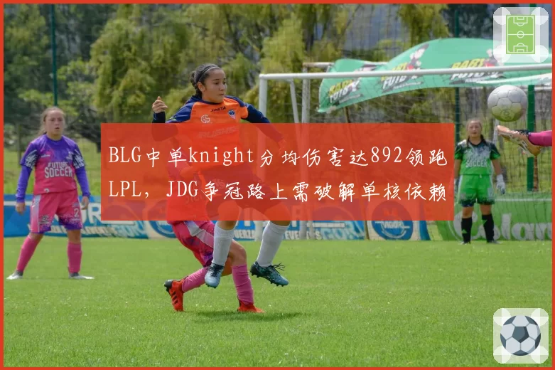 BLG中单knight分均伤害达892领跑LPL,JDG争冠路上需破解单核依赖