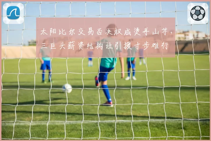 太阳比尔交易否决权成烫手山芋，三巨头薪资结构让引援寸步难行