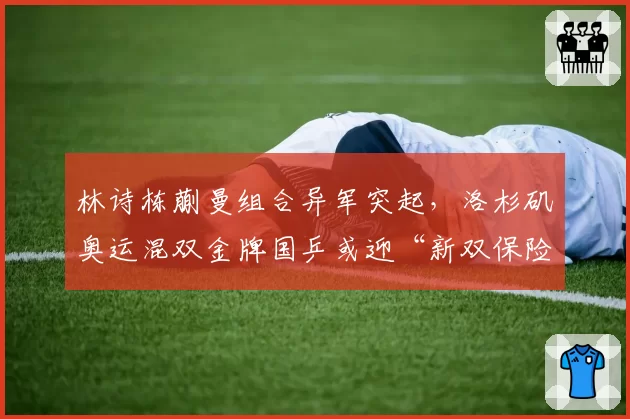 林诗栋蒯曼组合异军突起，洛杉矶奥运混双金牌国乒或迎“新双保险”
