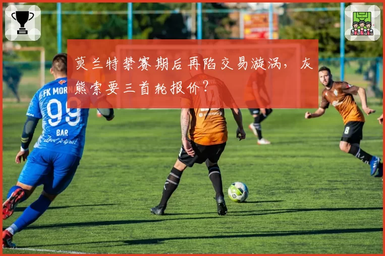 莫兰特禁赛期后再陷交易漩涡,灰熊索要三首轮报价?