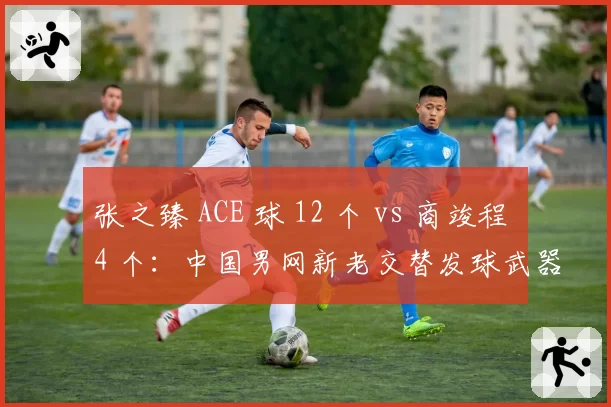 张之臻 ACE 球 12 个 vs 商竣程 4 个：中国男网新老交替发球武器对决