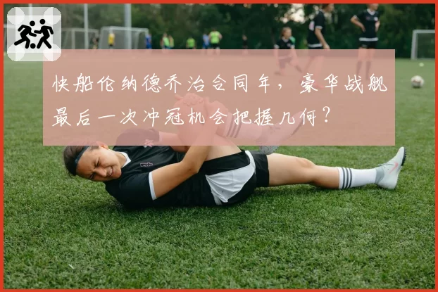 快船伦纳德乔治合同年，豪华战舰最后一次冲冠机会把握几何？