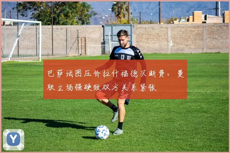 巴萨试图压价拉什福德买断费，曼联立场强硬致双方关系紧张