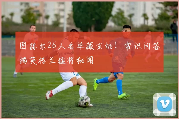 图赫尔26人名单藏玄机！常识问答揭英格兰猛将秘闻