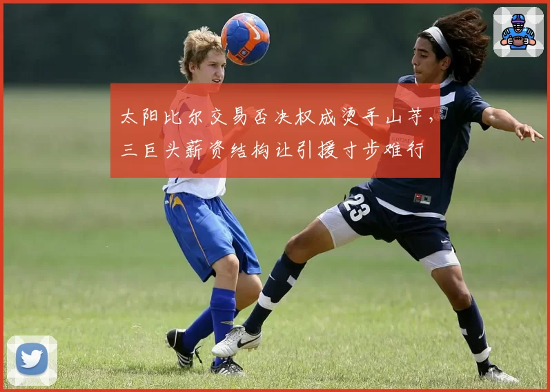 太阳比尔交易否决权成烫手山芋,三巨头薪资结构让引援寸步难行