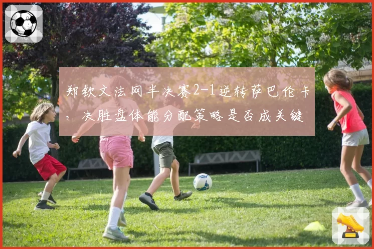 郑钦文法网半决赛2-1逆转萨巴伦卡，决胜盘体能分配策略是否成关键？