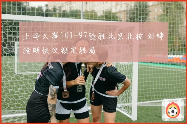 上海久事101-97险胜北京北控 刘铮抢断快攻锁定胜局