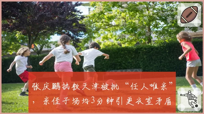 张庆鹏执教天津被批“任人唯亲”,亲侄子场均3分钟引更衣室矛盾