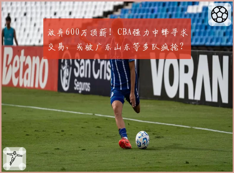 放弃600万顶薪！CBA强力中锋寻求交易，或被广东山东等多队疯抢？