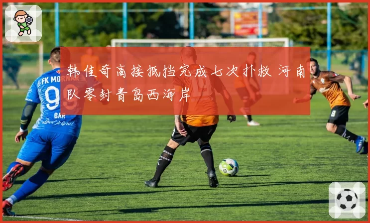 韩佳奇高接抵挡完成七次扑救 河南队零封青岛西海岸