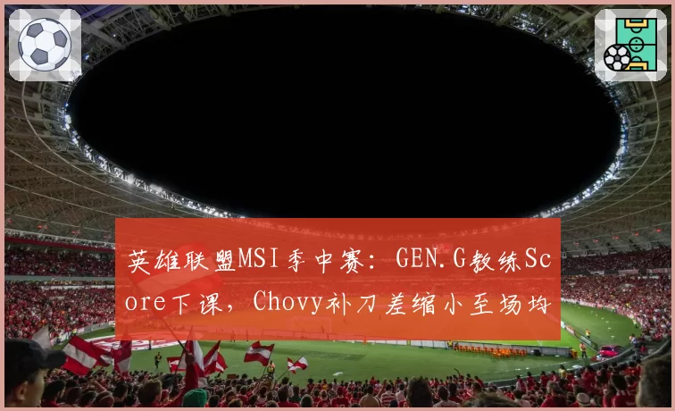 英雄联盟MSI季中赛:GEN.G教练Score下课,Chovy补刀差缩小至场均5刀