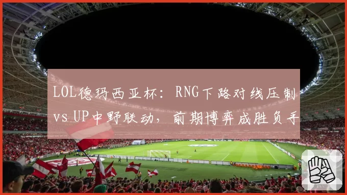 LOL德玛西亚杯:RNG下路对线压制vs UP中野联动,前期博弈成胜负手