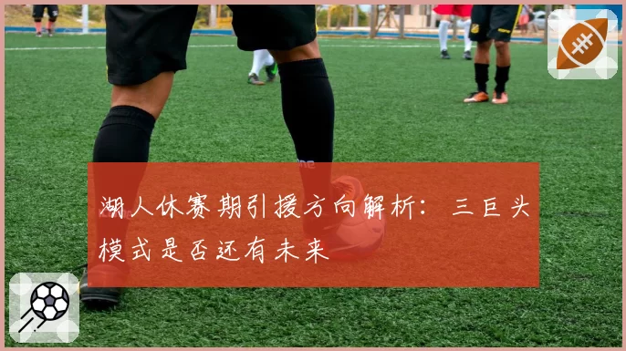 湖人休赛期引援方向解析:三巨头模式是否还有未来