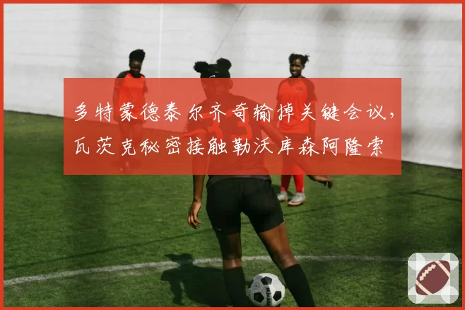 多特蒙德泰尔齐奇输掉关键会议，瓦茨克秘密接触勒沃库森阿隆索