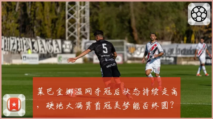 莱巴金娜温网夺冠后状态持续走高，硬地大满贯首冠美梦能否终圆？