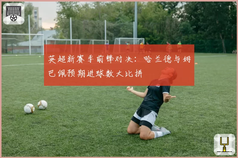 英超新赛季前锋对决：哈兰德与姆巴佩预期进球数大比拼