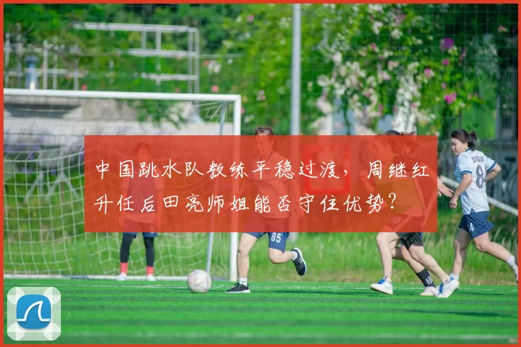 中国跳水队教练平稳过渡，周继红升任后田亮师姐能否守住优势？