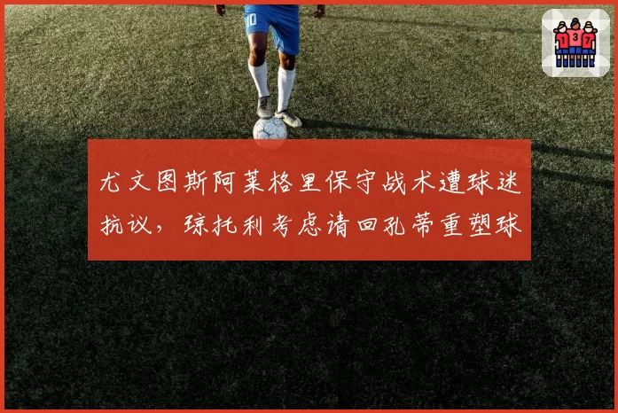 尤文图斯阿莱格里保守战术遭球迷抗议，琼托利考虑请回孔蒂重塑球队？