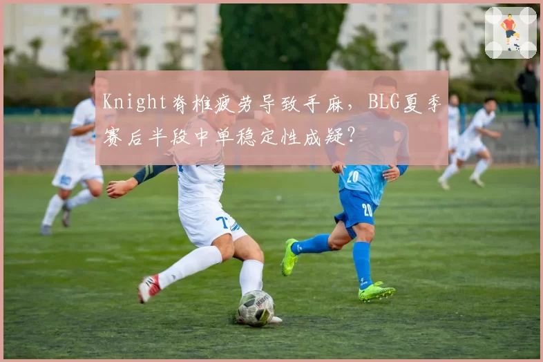 Knight脊椎疲劳导致手麻，BLG夏季赛后半段中单稳定性成疑？