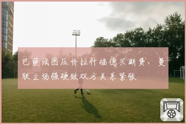 巴萨试图压价拉什福德买断费，曼联立场强硬致双方关系紧张