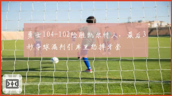 勇士104-102险胜凯尔特人,最后3秒争球漏判引库里怒摔牙套